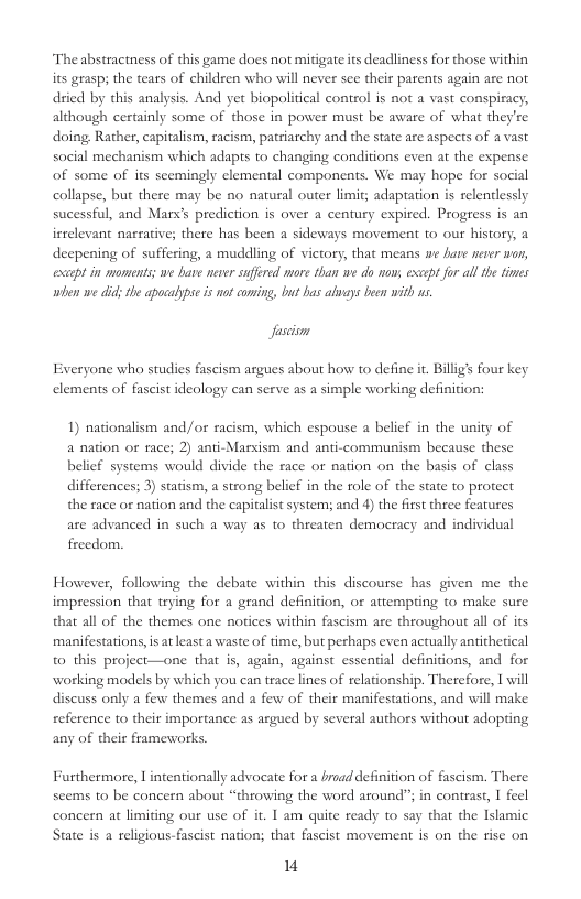 The abstractness of this game does not mitdgate its deadliness for those within its grasp the tears of children who will never see their parents again are not dried by this analysis. And yet biopolitical control is not a vast conspiracy, although certainly some of those in power must be aware of what they’re doing, Rather, capitalism, racism, patriarchy and the state are aspects of a vast social mechanism which adapts to changing conditions even at the expense of some of its scemingly elemental components. We may hope for social collapse, but there may be no natural outer limit; adaptation is relenlessly sucessful, and Mars prediction is over a century expired. Progress is an ireelevant narrative; there has been a sideways movement to our history, a deepening of suffering, a muddling of victory, that means we are never won, excapt in moments; we have never suffered more than we do now; exept for all the times when we did; he apocabypse is not coming, bu bas alvays bee with s  fascion  Everyone who studies fascism argues about how to define it. Billigs four key elements of fascist ideology can serve as a simple working definition:  1) nationalism and /or racism, which espouse a belief in the unity of a nation or race; 2) anti-Marxism and anti-communism because these belief systems would divide the race o nation on the basis of class differences; 3) statism, a strong belief in the role of the state to protect the race or nation and the capitalist system; and 4) the first three features are advanced in such a way as to threaten democracy and individual freedom.  However, following the debate within this discourse has given me the impression that trying for a grand definition, or attempting (o make sure that all of the themes one notices within fascism ae throughout all of its manifestations,isatleast a waste of time, but perhaps even actually antitherical to this project—one that s, again, against essental definitions, and for working models by which you can trace lines of relationship. Therefore, I will discuss only a few themes and a few of their manifestations, and will make reference to their importance as argued by several authors without adopting any of their frameworks.  Furthermore, | intentionally advocate for a braad defnition of fascism. There seems to be concern about “throwing the word around”; in contrast, 1 fecl concern at limiting our use of it. I am quite ready to say that the Islamic State s a religious-fascist nation; that fascist movement is on the rise on  I 
